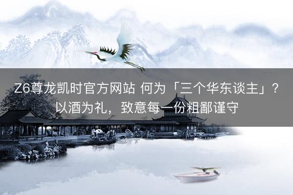 Z6尊龙凯时官方网站 何为「三个华东谈主」？以酒为礼，致意每一份粗鄙谨守