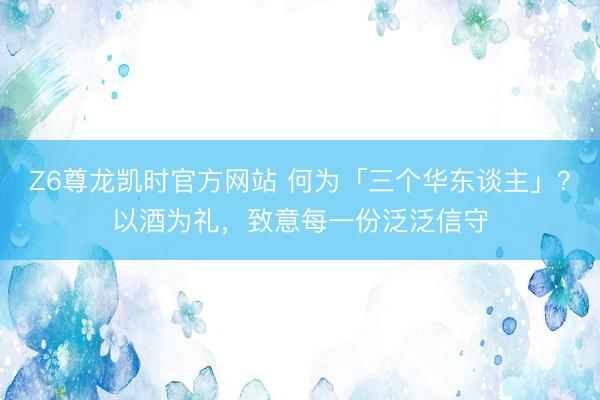 Z6尊龙凯时官方网站 何为「三个华东谈主」？以酒为礼，致意每一份泛泛信守