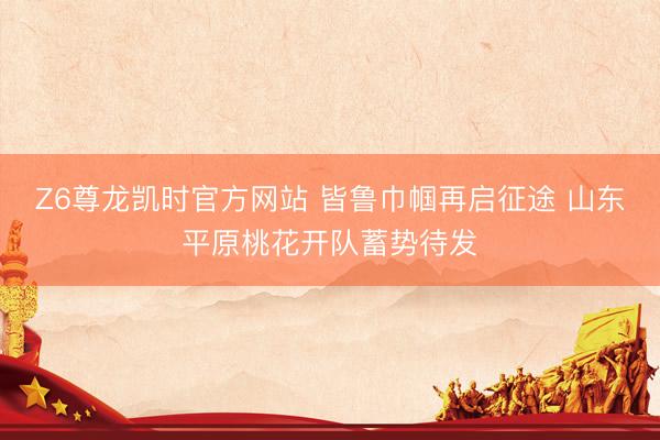 Z6尊龙凯时官方网站 皆鲁巾帼再启征途 山东平原桃花开队蓄势待发