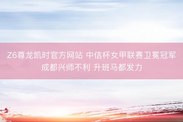 Z6尊龙凯时官方网站 中信杯女甲联赛卫冕冠军成都兴师不利 升班马都发力