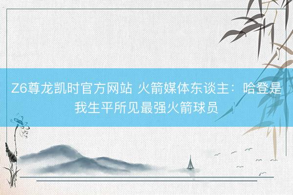 Z6尊龙凯时官方网站 火箭媒体东谈主：哈登是我生平所见最强火箭球员