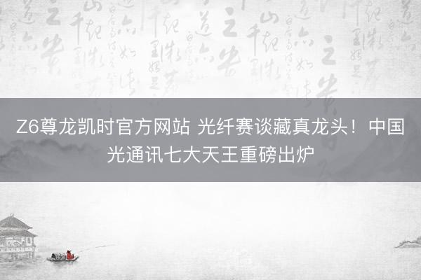 Z6尊龙凯时官方网站 光纤赛谈藏真龙头！中国光通讯七大天王重磅出炉