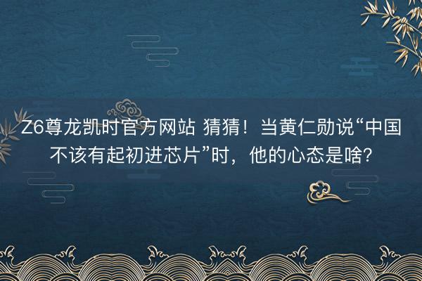 Z6尊龙凯时官方网站 猜猜！当黄仁勋说“中国不该有起初进芯片”时，他的心态是啥？