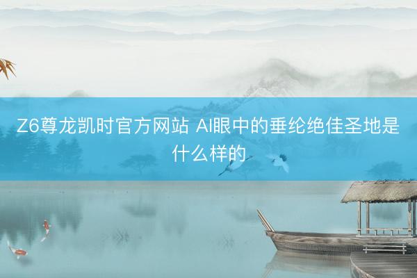 Z6尊龙凯时官方网站 AI眼中的垂纶绝佳圣地是什么样的