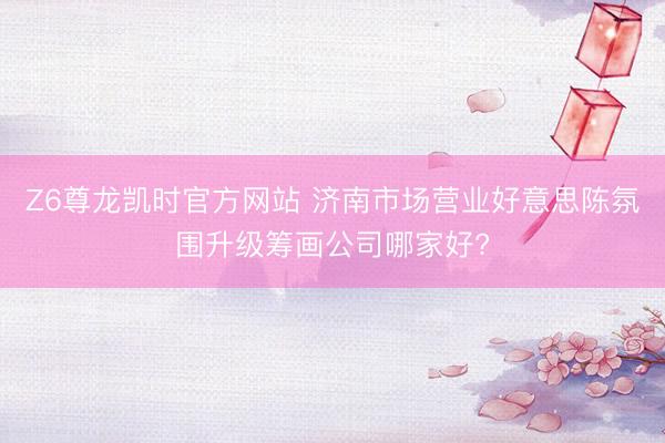 Z6尊龙凯时官方网站 济南市场营业好意思陈氛围升级筹画公司哪家好?