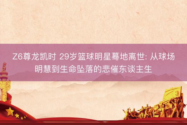 Z6尊龙凯时 29岁篮球明星蓦地离世: 从球场明慧到生命坠落的悲催东谈主生