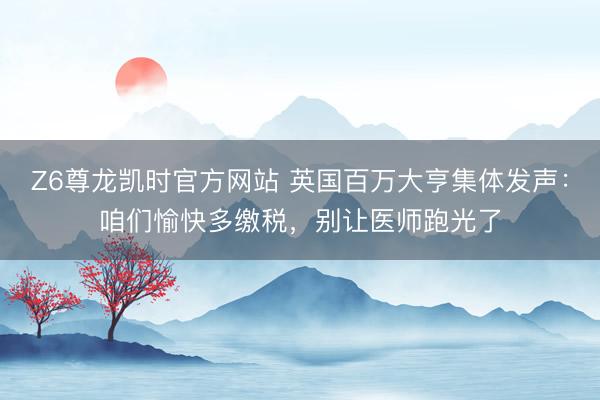 Z6尊龙凯时官方网站 英国百万大亨集体发声:咱们愉快多缴税,别让医师跑光了