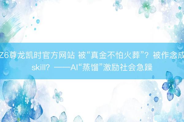 Z6尊龙凯时官方网站 被“真金不怕火葬”？被作念成skill？——AI“蒸馏”激励社会急躁