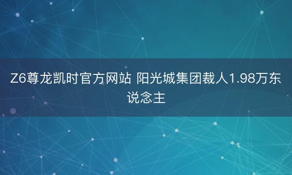 Z6尊龙凯时官方网站 阳光城集团裁人1.98万东说念主