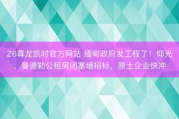 Z6尊龙凯时官方网站 缅甸政府发工程了！仰光、曼德勒公租房闭塞墙招标，原土企业快冲