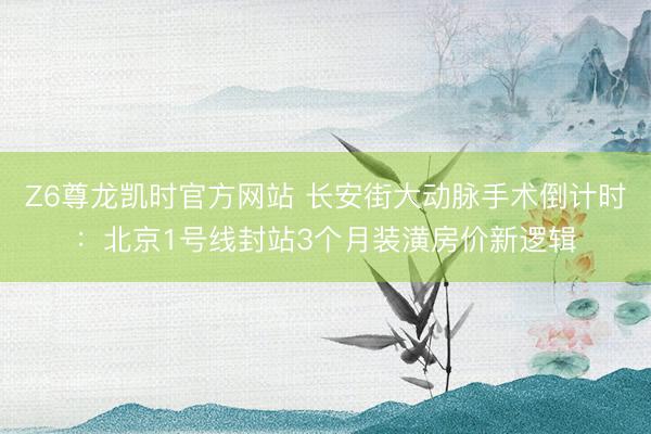 Z6尊龙凯时官方网站 长安街大动脉手术倒计时：北京1号线封站3个月装潢房价新逻辑