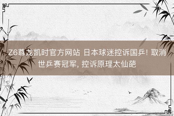 Z6尊龙凯时官方网站 日本球迷控诉国乒! 取消世乒赛冠军, 控诉原理太仙葩