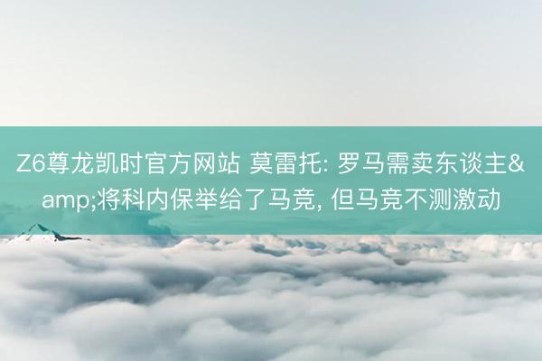 Z6尊龙凯时官方网站 莫雷托: 罗马需卖东谈主&将科内保举给了马竞， 但马竞不测激动