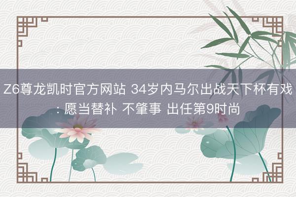 Z6尊龙凯时官方网站 34岁内马尔出战天下杯有戏: 愿当替补 不肇事 出任第9时尚