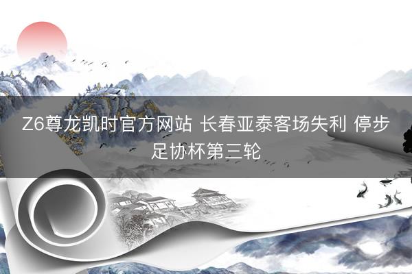 Z6尊龙凯时官方网站 长春亚泰客场失利 停步足协杯第三轮