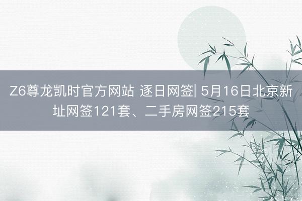 Z6尊龙凯时官方网站 逐日网签| 5月16日北京新址网签121套、二手房网签215套