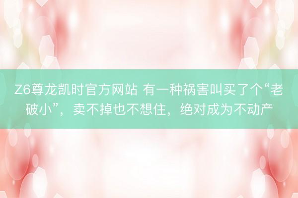 Z6尊龙凯时官方网站 有一种祸害叫买了个“老破小”,卖不掉也不想住,绝对成为不动产