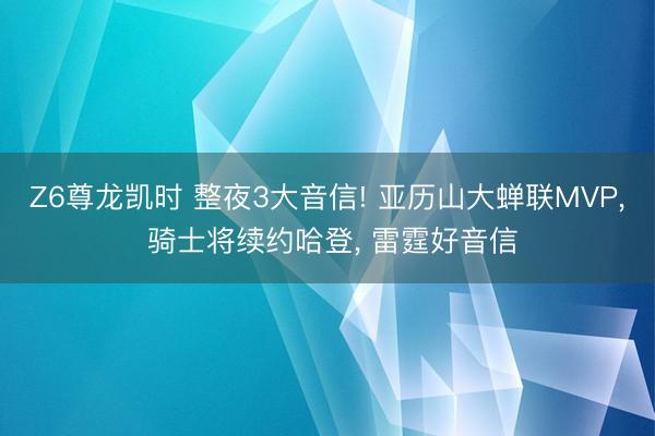 Z6尊龙凯时 整夜3大音信! 亚历山大蝉联MVP， 骑士将续约哈登， 雷霆好音信