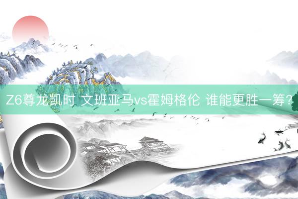 Z6尊龙凯时 文班亚马vs霍姆格伦 谁能更胜一筹?