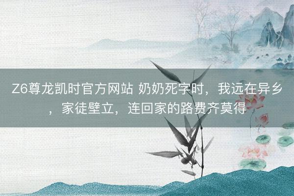 Z6尊龙凯时官方网站 奶奶死字时,我远在异乡,家徒壁立,连回家的路费齐莫得