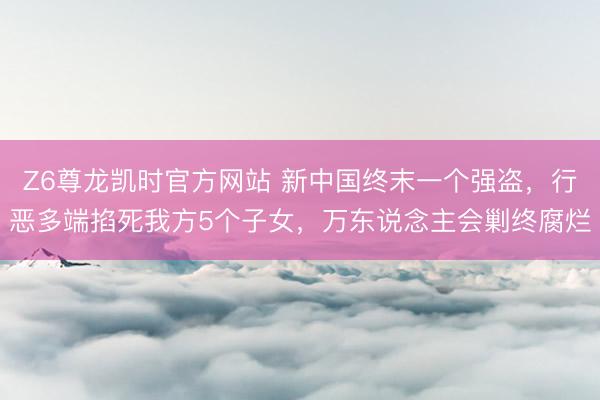 Z6尊龙凯时官方网站 新中国终末一个强盗，行恶多端掐死我方5个子女，万东说念主会剿终腐烂