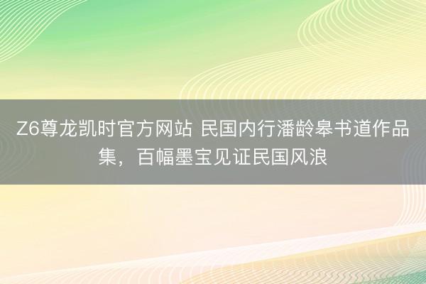 Z6尊龙凯时官方网站 民国内行潘龄皋书道作品集，百幅墨宝见证民国风浪