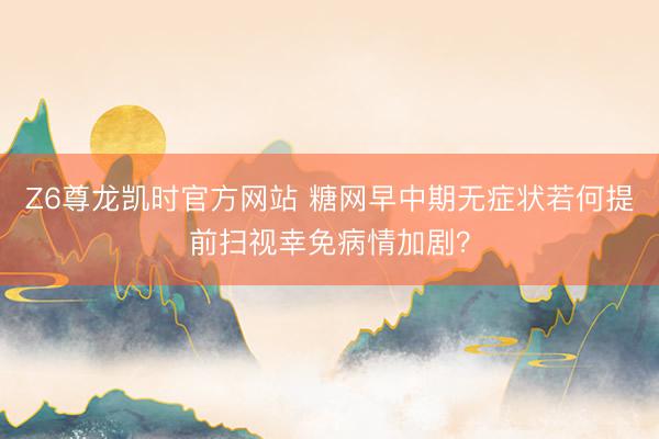 Z6尊龙凯时官方网站 糖网早中期无症状若何提前扫视幸免病情加剧？