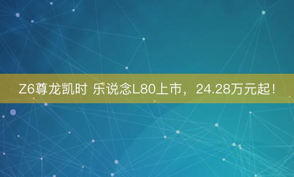 Z6尊龙凯时 乐说念L80上市，24.28万元起！