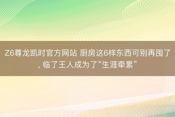 Z6尊龙凯时官方网站 厨房这6样东西可别再囤了， 临了王人成为了“生涯牵累”