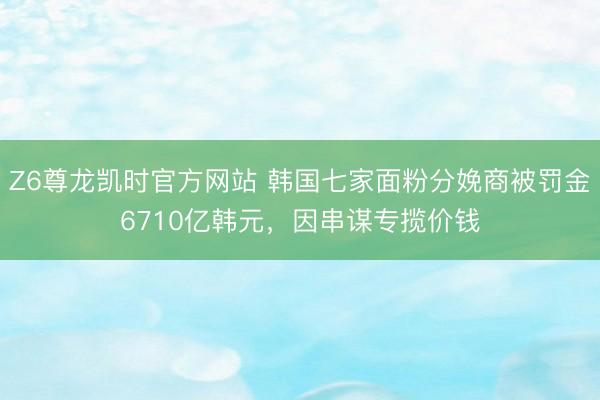Z6尊龙凯时官方网站 韩国七家面粉分娩商被罚金6710亿韩元，因串谋专揽价钱