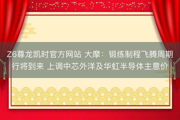 Z6尊龙凯时官方网站 大摩:锻练制程飞腾周期行将到来 上调中芯外洋及华虹半导体主意价