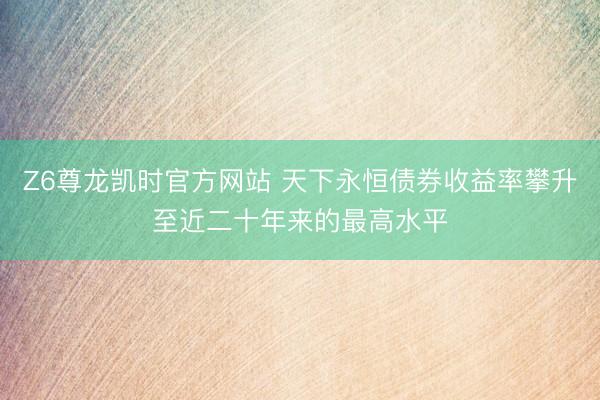 Z6尊龙凯时官方网站 天下永恒债券收益率攀升至近二十年来的最高水平
