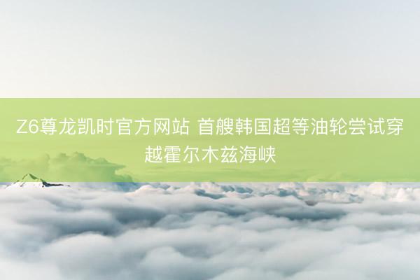 Z6尊龙凯时官方网站 首艘韩国超等油轮尝试穿越霍尔木兹海峡