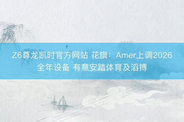 Z6尊龙凯时官方网站 花旗：Amer上调2026全年设备 有意安踏体育及滔搏