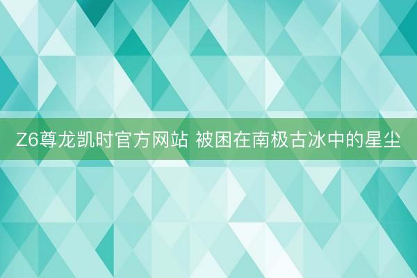 Z6尊龙凯时官方网站 被困在南极古冰中的星尘