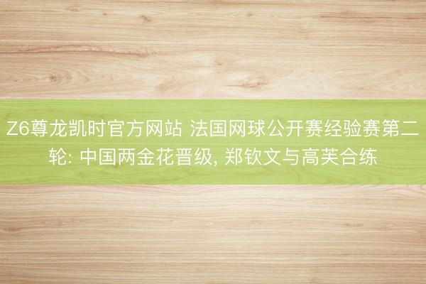 Z6尊龙凯时官方网站 法国网球公开赛经验赛第二轮: 中国两金花晋级， 郑钦文与高芙合练