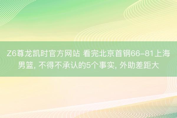 Z6尊龙凯时官方网站 看完北京首钢66-81上海男篮， 不得不承认的5个事实， 外助差距大